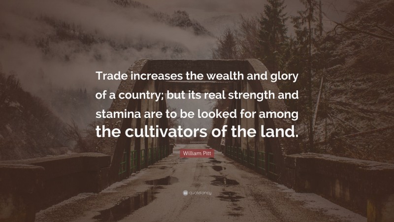 William Pitt Quote: “Trade increases the wealth and glory of a country; but its real strength and stamina are to be looked for among the cultivators of the land.”
