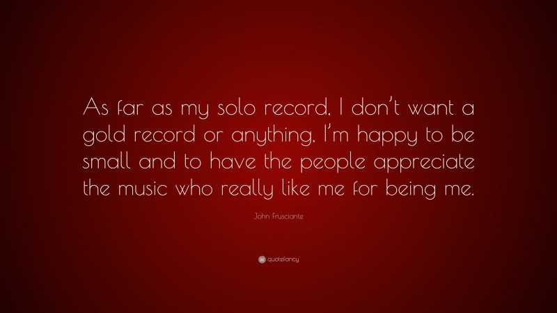 John Frusciante Quote: “As far as my solo record, I don’t want a gold record or anything, I’m happy to be small and to have the people appreciate the music who really like me for being me.”