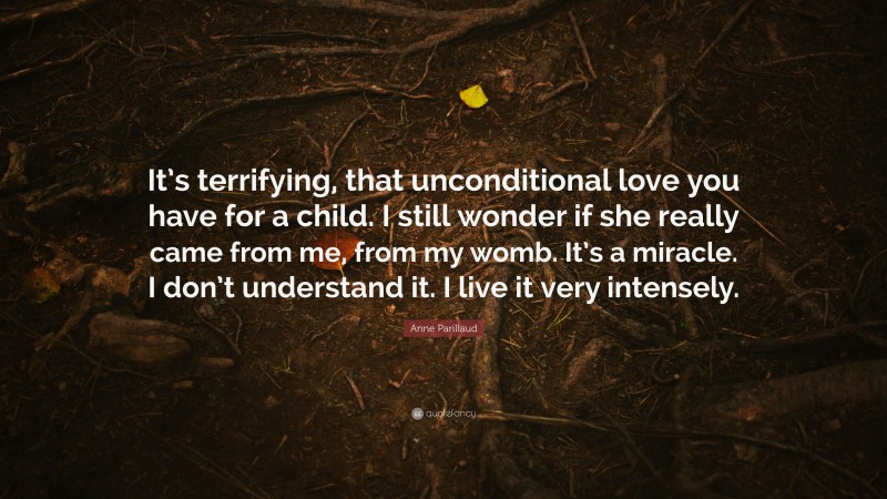 Anne Parillaud Quote: “It’s terrifying, that unconditional love you have for a child. I still wonder if she really came from me, from my womb. It’s a miracle. I don’t understand it. I live it very intensely.”