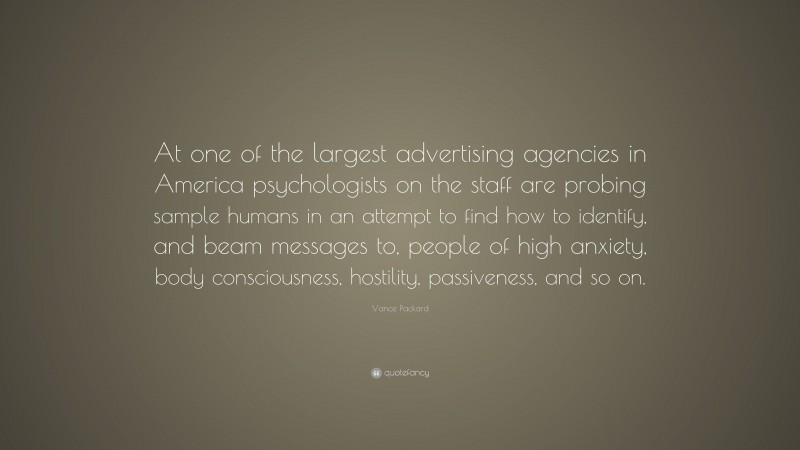 Vance Packard Quote: “At one of the largest advertising agencies in America psychologists on the staff are probing sample humans in an attempt to find how to identify, and beam messages to, people of high anxiety, body consciousness, hostility, passiveness, and so on.”