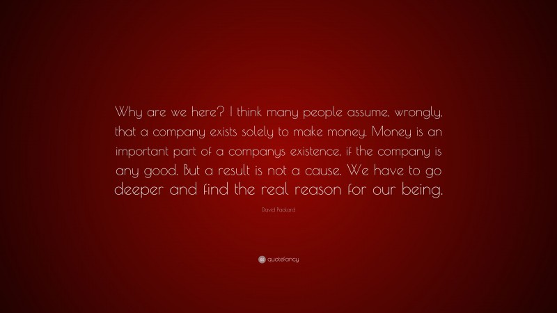 David Packard Quote: “Why are we here? I think many people assume, wrongly, that a company exists solely to make money. Money is an important part of a companys existence, if the company is any good. But a result is not a cause. We have to go deeper and find the real reason for our being.”