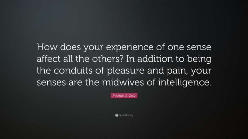 Michael J. Gelb Quote: “How does your experience of one sense affect all the others? In addition to being the conduits of pleasure and pain, your senses are the midwives of intelligence.”