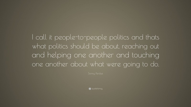 Sonny Perdue Quote: “I call it people-to-people politics and thats what politics should be about, reaching out and helping one another and touching one another about what were going to do.”