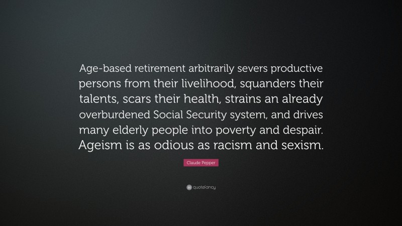 Claude Pepper Quote: “Age-based retirement arbitrarily severs productive persons from their livelihood, squanders their talents, scars their health, strains an already overburdened Social Security system, and drives many elderly people into poverty and despair. Ageism is as odious as racism and sexism.”
