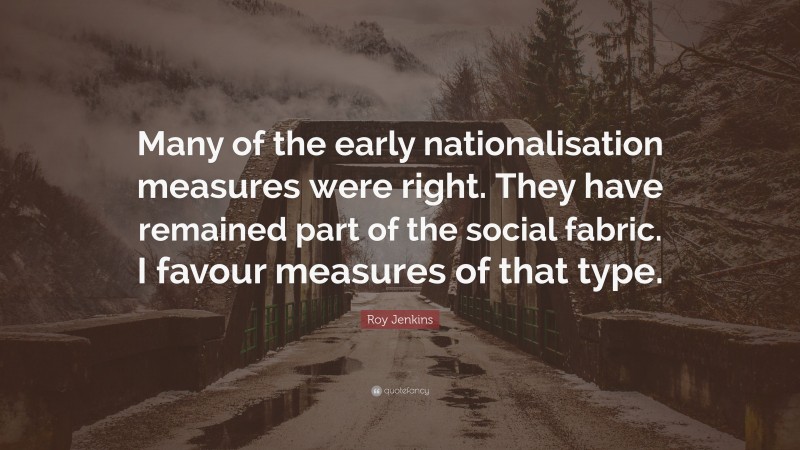 Roy Jenkins Quote: “Many of the early nationalisation measures were right. They have remained part of the social fabric. I favour measures of that type.”