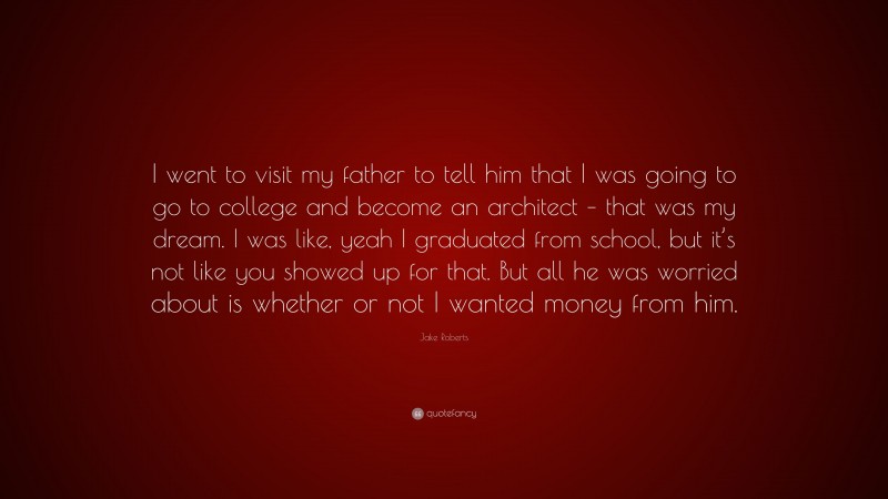Jake Roberts Quote: “I went to visit my father to tell him that I was going to go to college and become an architect – that was my dream. I was like, yeah I graduated from school, but it’s not like you showed up for that. But all he was worried about is whether or not I wanted money from him.”