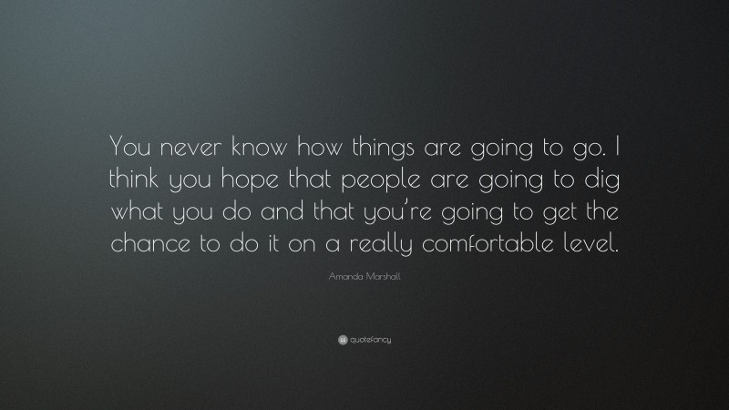 Amanda Marshall Quote: “You never know how things are going to go. I think you hope that people are going to dig what you do and that you’re going to get the chance to do it on a really comfortable level.”
