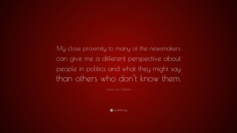 Greta Van Susteren Quote: “My close proximity to many of the newsmakers can give me a different perspective about people in politics and what they might say than others who don’t know them.”