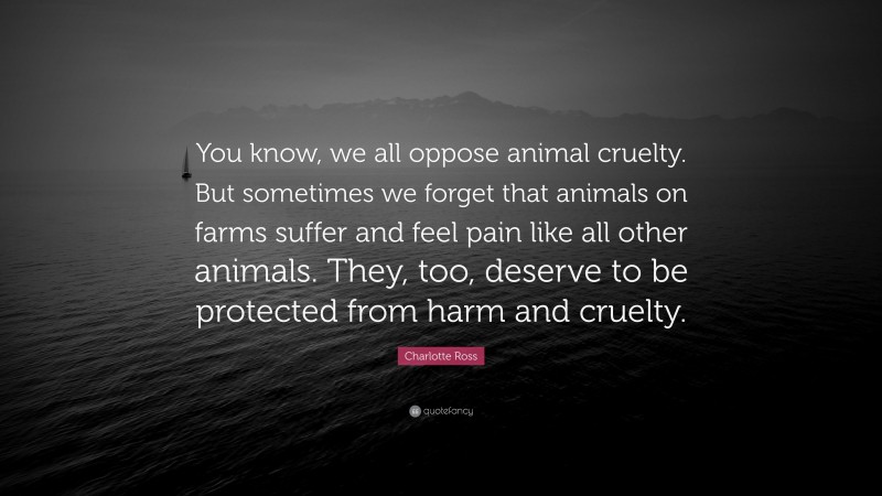 Charlotte Ross Quote: “You know, we all oppose animal cruelty. But sometimes we forget that animals on farms suffer and feel pain like all other animals. They, too, deserve to be protected from harm and cruelty.”