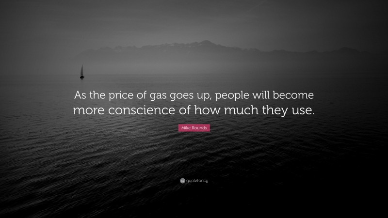 Mike Rounds Quote: “As the price of gas goes up, people will become more conscience of how much they use.”
