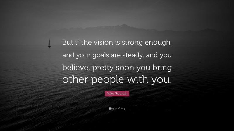 Mike Rounds Quote: “But if the vision is strong enough, and your goals are steady, and you believe, pretty soon you bring other people with you.”