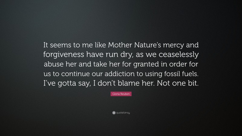 Gloria Reuben Quote: “It seems to me like Mother Nature’s mercy and forgiveness have run dry, as we ceaselessly abuse her and take her for granted in order for us to continue our addiction to using fossil fuels. I’ve gotta say, I don’t blame her. Not one bit.”