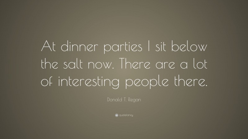 Donald T. Regan Quote: “At dinner parties I sit below the salt now. There are a lot of interesting people there.”