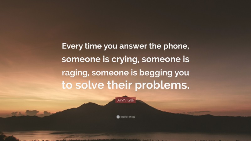 Aryn Kyle Quote: “Every time you answer the phone, someone is crying, someone is raging, someone is begging you to solve their problems.”