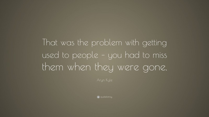Aryn Kyle Quote: “That was the problem with getting used to people – you had to miss them when they were gone.”