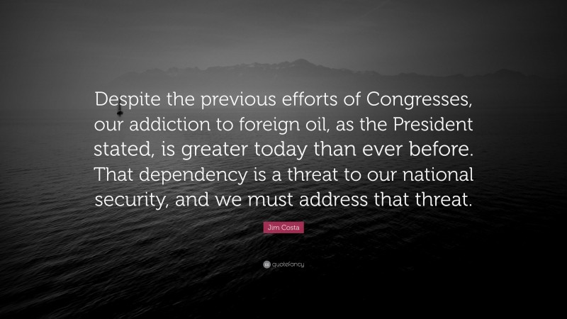 Jim Costa Quote: “Despite the previous efforts of Congresses, our addiction to foreign oil, as the President stated, is greater today than ever before. That dependency is a threat to our national security, and we must address that threat.”