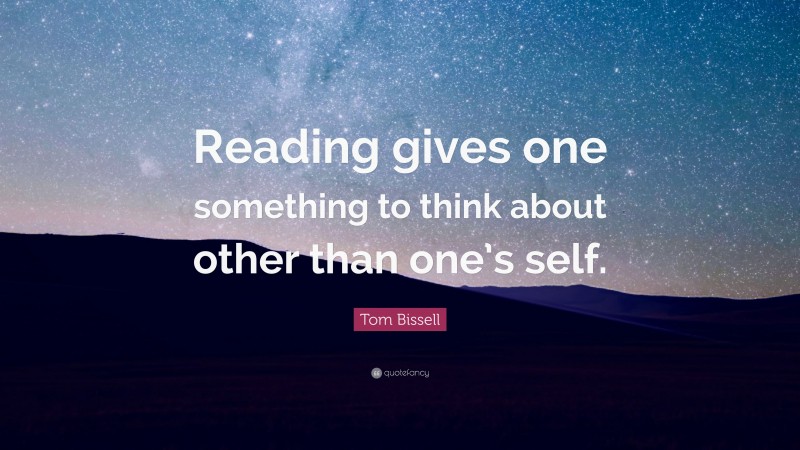 Tom Bissell Quote: “Reading gives one something to think about other than one’s self.”