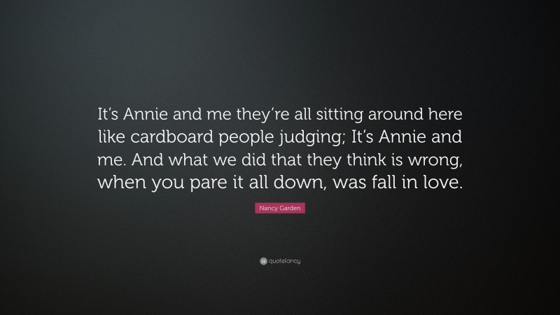 Nancy Garden Quote: “It’s Annie and me they’re all sitting around here like cardboard people judging; It’s Annie and me. And what we did that they think is wrong, when you pare it all down, was fall in love.”