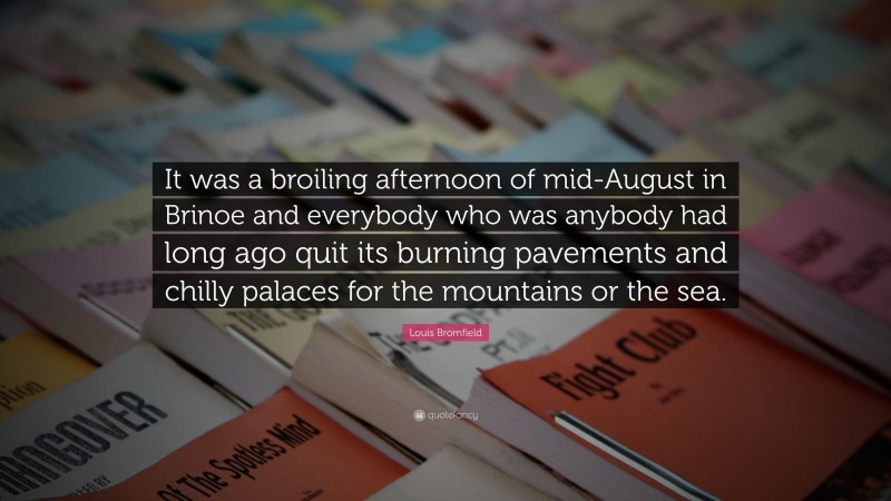Louis Bromfield Quote: “It was a broiling afternoon of mid-August in Brinoe and everybody who was anybody had long ago quit its burning pavements and chilly palaces for the mountains or the sea.”