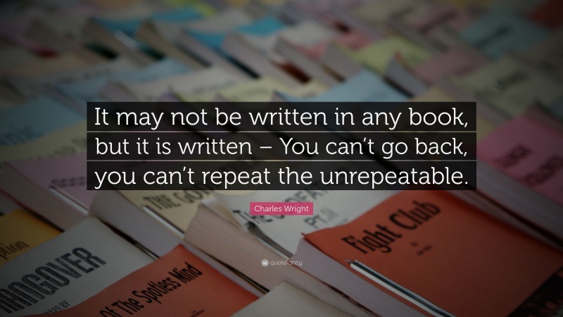 Charles Wright Quote: “It may not be written in any book, but it is written – You can’t go back, you can’t repeat the unrepeatable.”