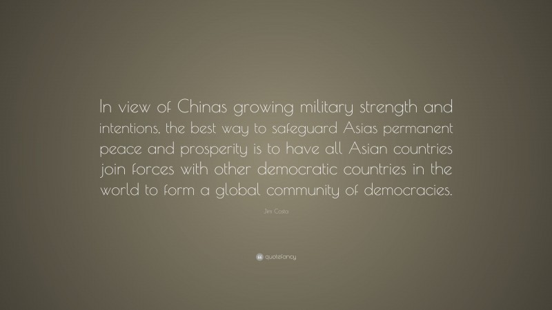 Jim Costa Quote: “In view of Chinas growing military strength and intentions, the best way to safeguard Asias permanent peace and prosperity is to have all Asian countries join forces with other democratic countries in the world to form a global community of democracies.”