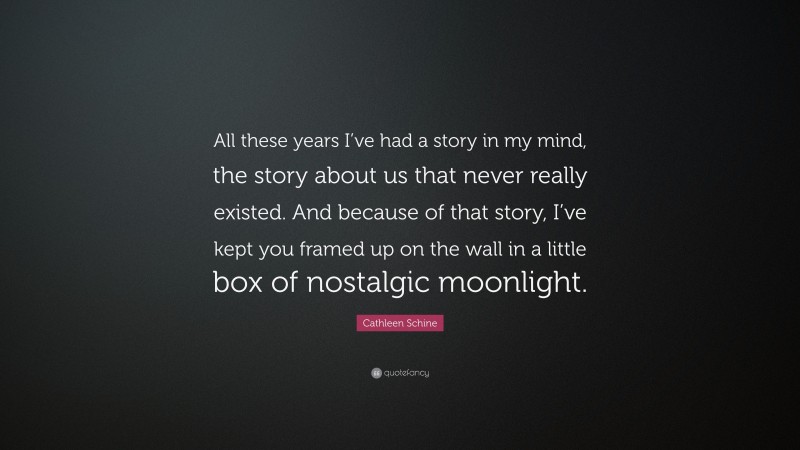 Cathleen Schine Quote: “All these years I’ve had a story in my mind, the story about us that never really existed. And because of that story, I’ve kept you framed up on the wall in a little box of nostalgic moonlight.”