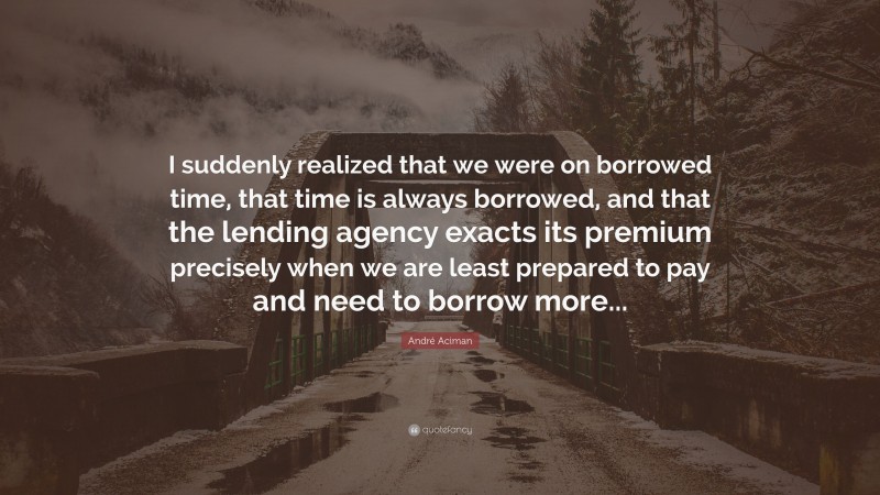 André Aciman Quote: “I suddenly realized that we were on borrowed time, that time is always borrowed, and that the lending agency exacts its premium precisely when we are least prepared to pay and need to borrow more...”