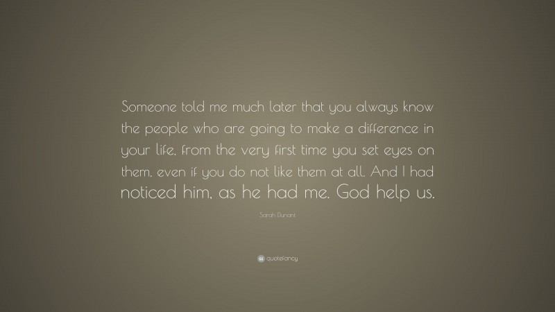 Sarah Dunant Quote: “Someone told me much later that you always know the people who are going to make a difference in your life, from the very first time you set eyes on them, even if you do not like them at all. And I had noticed him, as he had me. God help us.”