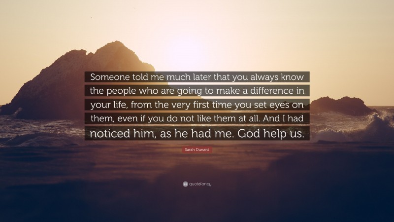 Sarah Dunant Quote: “Someone told me much later that you always know the people who are going to make a difference in your life, from the very first time you set eyes on them, even if you do not like them at all. And I had noticed him, as he had me. God help us.”