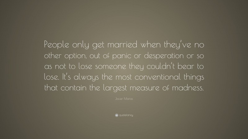 Javier Marías Quote: “People only get married when they’ve no other option, out of panic or desperation or so as not to lose someone they couldn’t bear to lose. It’s always the most conventional things that contain the largest measure of madness.”