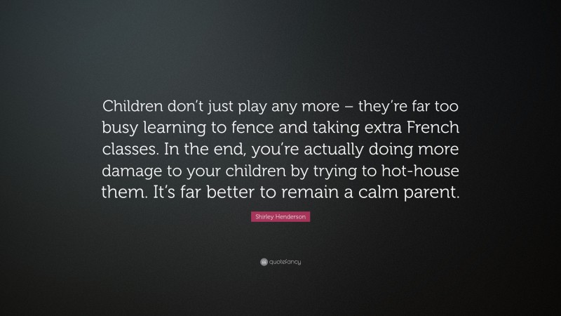 Shirley Henderson Quote: “Children don’t just play any more – they’re far too busy learning to fence and taking extra French classes. In the end, you’re actually doing more damage to your children by trying to hot-house them. It’s far better to remain a calm parent.”