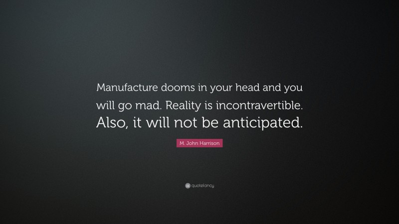 M. John Harrison Quote: “Manufacture dooms in your head and you will go mad. Reality is incontravertible. Also, it will not be anticipated.”