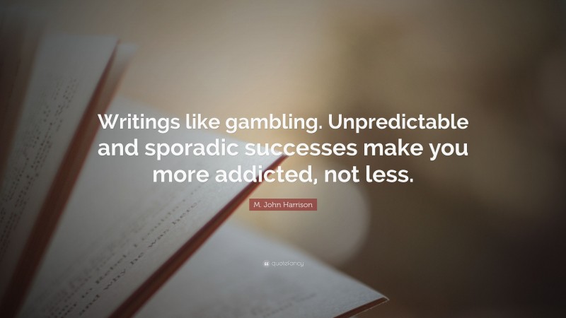 M. John Harrison Quote: “Writings like gambling. Unpredictable and sporadic successes make you more addicted, not less.”