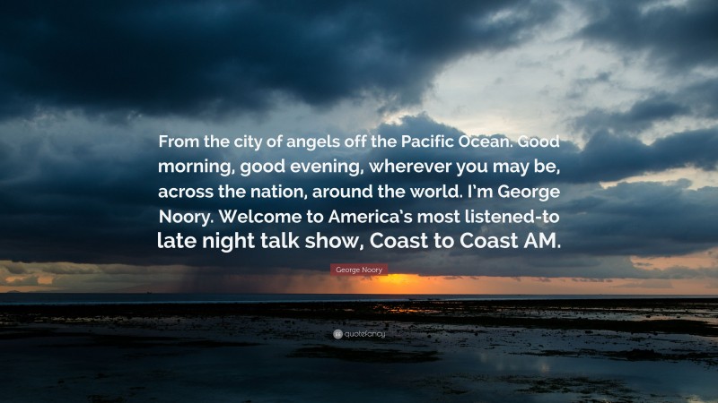 George Noory Quote: “From the city of angels off the Pacific Ocean. Good morning, good evening, wherever you may be, across the nation, around the world. I’m George Noory. Welcome to America’s most listened-to late night talk show, Coast to Coast AM.”