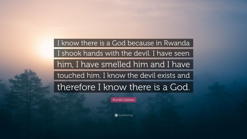 Roméo Dallaire Quote: “I know there is a God because in Rwanda I shook hands with the devil. I have seen him, I have smelled him and I have touched him. I know the devil exists and therefore I know there is a God.”