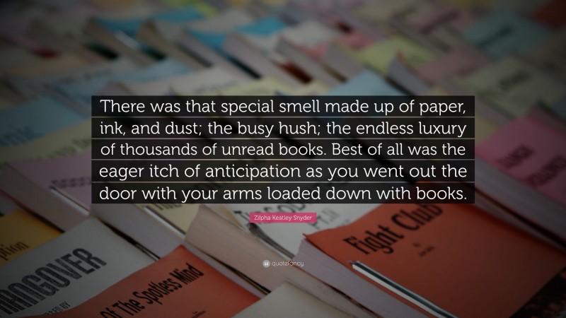 Zilpha Keatley Snyder Quote: “There was that special smell made up of paper, ink, and dust; the busy hush; the endless luxury of thousands of unread books. Best of all was the eager itch of anticipation as you went out the door with your arms loaded down with books.”