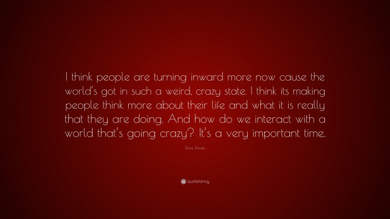 Dave Davies Quote: “I think people are turning inward more now cause the world’s got in such a weird, crazy state. I think its making people think more about their life and what it is really that they are doing. And how do we interact with a world that’s going crazy? It’s a very important time.”