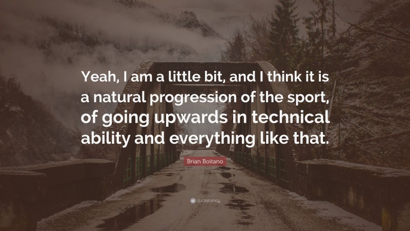Brian Boitano Quote: “Yeah, I am a little bit, and I think it is a natural progression of the sport, of going upwards in technical ability and everything like that.”