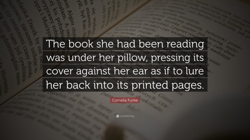 Cornelia Funke Quote: “The book she had been reading was under her pillow, pressing its cover against her ear as if to lure her back into its printed pages.”