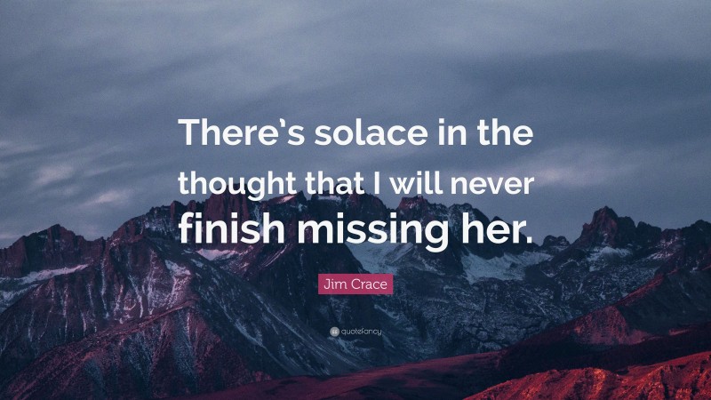 Jim Crace Quote: “There’s solace in the thought that I will never finish missing her.”