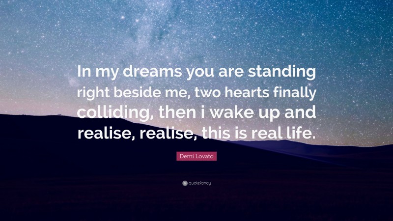 Demi Lovato Quote: “In my dreams you are standing right beside me, two hearts finally colliding, then i wake up and realise, realise, this is real life.”