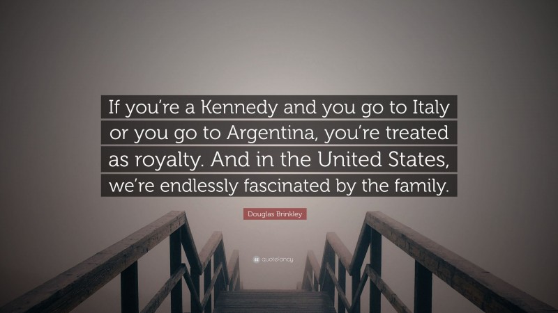 Douglas Brinkley Quote: “If you’re a Kennedy and you go to Italy or you go to Argentina, you’re treated as royalty. And in the United States, we’re endlessly fascinated by the family.”