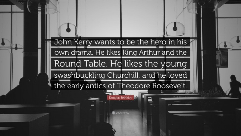 Douglas Brinkley Quote: “John Kerry wants to be the hero in his own drama. He likes King Arthur and the Round Table. He likes the young swashbuckling Churchill, and he loved the early antics of Theodore Roosevelt.”