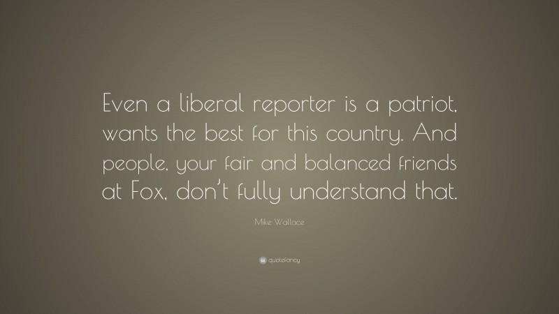 Mike Wallace Quote: “Even a liberal reporter is a patriot, wants the best for this country. And people, your fair and balanced friends at Fox, don’t fully understand that.”