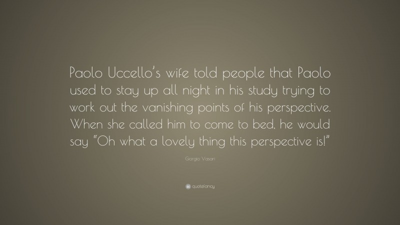 Giorgio Vasari Quote: “Paolo Uccello’s wife told people that Paolo used to stay up all night in his study trying to work out the vanishing points of his perspective. When she called him to come to bed, he would say “Oh what a lovely thing this perspective is!””
