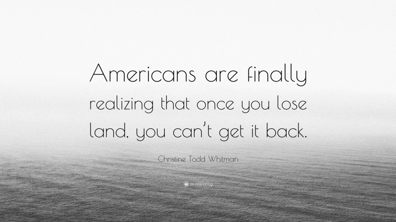 Christine Todd Whitman Quote: “Americans are finally realizing that once you lose land, you can’t get it back.”