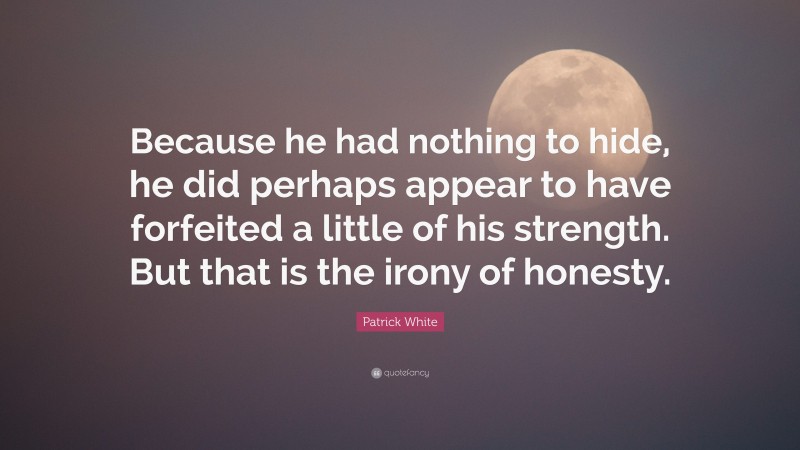 Patrick White Quote: “Because he had nothing to hide, he did perhaps appear to have forfeited a little of his strength. But that is the irony of honesty.”