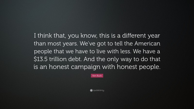 Ken Buck Quote: “I think that, you know, this is a different year than most years. We’ve got to tell the American people that we have to live with less. We have a $13.5 trillion debt. And the only way to do that is an honest campaign with honest people.”