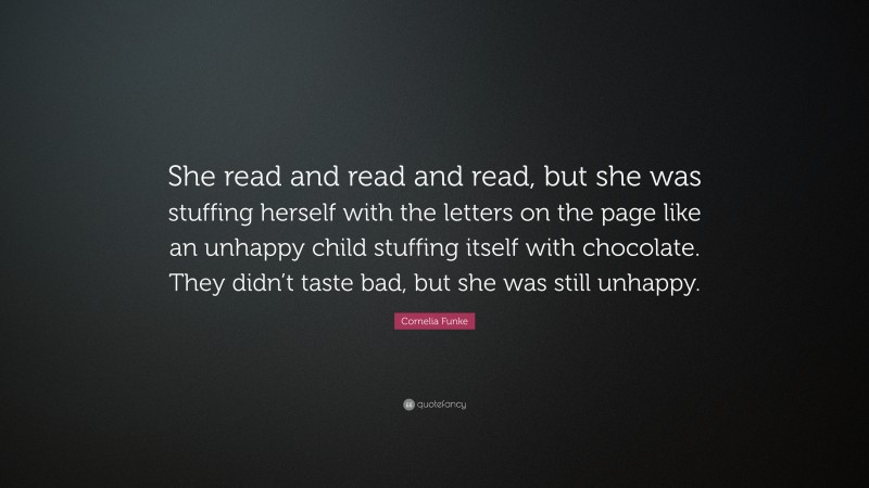 Cornelia Funke Quote: “She read and read and read, but she was stuffing herself with the letters on the page like an unhappy child stuffing itself with chocolate. They didn’t taste bad, but she was still unhappy.”