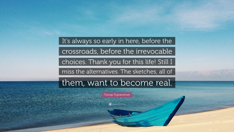 Tomas Tranströmer Quote: “It’s always so early in here, before the crossroads, before the irrevocable choices. Thank you for this life! Still I miss the alternatives. The sketches, all of them, want to become real.”